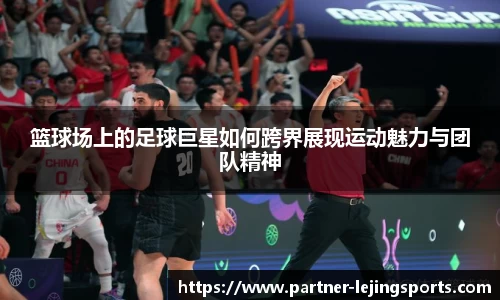 篮球场上的足球巨星如何跨界展现运动魅力与团队精神